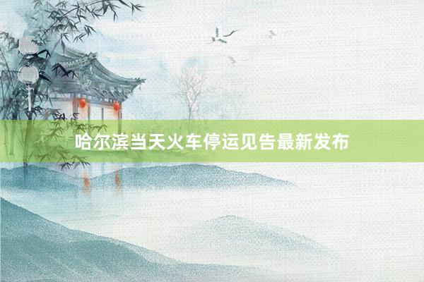 哈尔滨当天火车停运见告最新发布